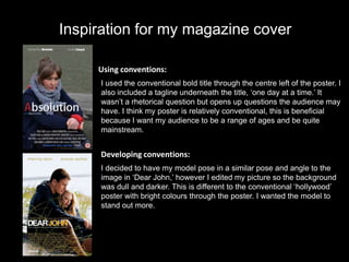 Inspiration for my magazine cover

     Using conventions:
     I used the conventional bold title through the centre left of the poster. I
     also included a tagline underneath the title, ‘one day at a time.’ It
     wasn’t a rhetorical question but opens up questions the audience may
     have. I think my poster is relatively conventional, this is beneficial
     because I want my audience to be a range of ages and be quite
     mainstream.


     Developing conventions:
     I decided to have my model pose in a similar pose and angle to the
     image in ‘Dear John,’ however I edited my picture so the background
     was dull and darker. This is different to the conventional ‘hollywood’
     poster with bright colours through the poster. I wanted the model to
     stand out more.
 
