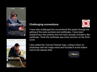 Challenging conventions:

I have also challenged the conventional film poster through the
adding of the extra symbols and certificates. I have been
researching a few posters and not many actually included a film
certificate, I think the certificate was more common on the DVD
cover.

I also edited the ‘Cannes Festival’ logo, cutting it down on
photoshop with the magic wand and included it at the bottom
next to the release date.
 