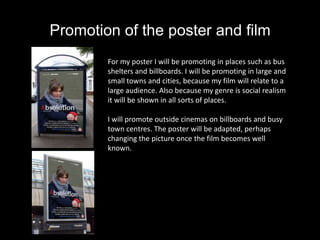 Promotion of the poster and film
        For my poster I will be promoting in places such as bus
        shelters and billboards. I will be promoting in large and
        small towns and cities, because my film will relate to a
        large audience. Also because my genre is social realism
        it will be shown in all sorts of places.

        I will promote outside cinemas on billboards and busy
        town centres. The poster will be adapted, perhaps
        changing the picture once the film becomes well
        known.
 