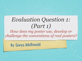 Evaluation Question 1:
          (Part 1)
  How does my poster use, develop or
challenge the conventions of real posters?

   By Ta ny a McDo n a ld
 