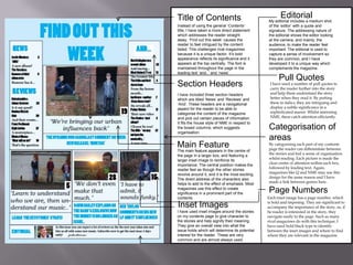 Title of Contents
Instead of using the general ‘Contents’
title, I have taken a more direct statement
which addresses the reader straight
away. ‘Find out this week’ causes the
reader to feel intrigued by the content
listed. This challenges rival magazines
because it is a unique factor. It’s bold
appearance reflects its significance and it
appears at the top centrally. The font is
maintained throughout the page in the
leading text ‘and..’ and ‘news’.

Section Headers
I have included three section headers
which are titled ‘News’ and ‘Reviews’ and
‘And’. These headers are a navigational
aspect for the reader to be able to
categorise the content of the magazine
and pick out certain pieces of information.
It fits the house style of NME in respect to
the boxed columns, which suggests
organisation.

Main Feature
The main feature appears in the centre of
the page in a larger box, and featuring a
larger inset image to reinforce its
importance. The central position makes the
reader feel as though the other stories
revolve around it, and it is the most exciting.
The direct address of the characters also
helps to add to the effect of emphasis. Most
magazines use this effect to create
significance in a prominent part of the
contents

Inset Images
I have used inset images around the stories
on my contents page to give character to
the stories and help signify their meaning.
They give an overall view into what the
issue holds which will determine its potential
interest for the reader. These are very
common and are almost always used.

Editorial

My editorial includes a medium shot
of the ‘editor’ with a quote and
signature. The addressing nature of
the editorial shows the editor looking
at the camera, and mainly, the
audience; to make the reader feel
important. The editorial is used to
capture a sense of involvement so
they are common, and I have
developed it to a unique way which
complements the magazine.

Pull Quotes

I have used a number of pull quotes to
carry the reader further into the story
and help them understand the story
better when they read it. By putting
these in italics, they are intriguing and
display a subtle significance in a
sophisticated manor. Whilst mirroring
NME, these catch attention efficiently.

Categorisation of
areas

By categorising each part of my contents
page the reader can differentiate between
the stories and feel a sense of organisation
whilst reading. Each picture is made the
clear centre of attention within each box,
followed by leading text. Again,
magazines like Q and NME may use this
design for the same reason and I have
made a link between genres here.

Page Numbers
Each inset image has a page number, which
is bold and imposing. They are significant to
accompany the importance of the story, so, if
he reader is interested in the story, they
navigate easily to the page. Such as many
rival magazines do with this technique, I
have used bold black type to identify
between the inset images and where to find
where they are relevant in the magazine

 