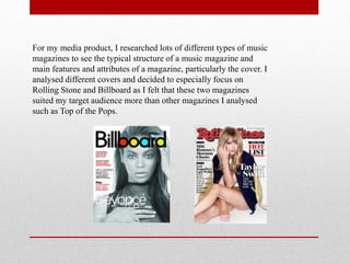 For my media product, I researched lots of different types of music
magazines to see the typical structure of a music magazine and
main features and attributes of a magazine, particularly the cover. I
analysed different covers and decided to especially focus on
Rolling Stone and Billboard as I felt that these two magazines
suited my target audience more than other magazines I analysed
such as Top of the Pops.
 