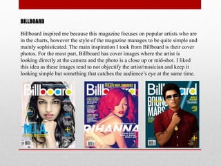 BILLBOARD
Billboard inspired me because this magazine focuses on popular artists who are
in the charts, however the style of the magazine manages to be quite simple and
mainly sophisticated. The main inspiration I took from Billboard is their cover
photos. For the most part, Billboard has cover images where the artist is
looking directly at the camera and the photo is a close up or mid-shot. I liked
this idea as these images tend to not objectify the artist/musician and keep it
looking simple but something that catches the audience’s eye at the same time.
 