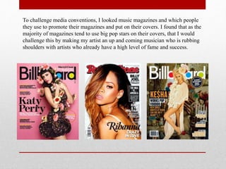 To challenge media conventions, I looked music magazines and which people
they use to promote their magazines and put on their covers. I found that as the
majority of magazines tend to use big pop stars on their covers, that I would
challenge this by making my artist an up and coming musician who is rubbing
shoulders with artists who already have a high level of fame and success.
 