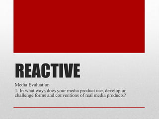 REACTIVEMedia Evaluation
1. In what ways does your media product use, develop or
challenge forms and conventions of real media products?
 