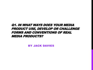 Q1. IN WHAT WAYS DOES YOUR MEDIA
PRODUCT USE, DEVELOP OR CHALLENGE
FORMS AND CONVENTIONS OF REAL
MEDIA PRODUCTS?
BY JACK DAVIES
 