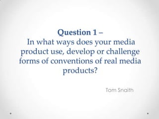 Question 1 –
In what ways does your media
product use, develop or challenge
forms of conventions of real media
products?
Tom Snaith
 