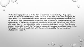 On the double page spread or at the start of an article, there is usually a drop capital.
Which is a larger letter that drops over a few lines at the start of the first paragraph, to
show that it’s the start and make it stand out more. I have also put the text and masthead
on the double page spread on the left hand side page, I did this so that people reading the
magazine get to the reading first and all in one chunk so the page doesn’t look over filled, it
also allows them to read about Millie Louise before they look deeply into her face. I used a
monochrome overlay on both the front cover image and the double spread page image, to link
both pages together, it also links in with the conventions used by the two magazines I
studied in my research.
 