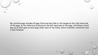 My contents page includes all page folios and also links to the images on the right hand side
of the page, as the folios are all placed on the left hand side of the page, this allows a brief
sum up of what goes on each page under each of the folios; which is another convention that
I have followed.
 