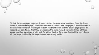 To link the three pages together I have; carried the same style masthead from the front
cover to the contents page, this allows readers to connect the two pages; I have also used a
monochrome overlay on the images on both the front cover and the double page spread so
readers are able to see that they are reading the same story. I have also linked all three
pages together by using a bright pink for either text or for a box, (behind the text). Doing
all this helps to identify the magazine and everything inside.
 