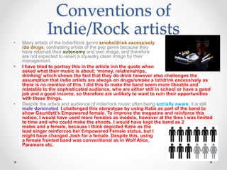 Conventions of
Indie/Rock artists
• Many artists of the Indie/Rock genre smoke/drink excessively
/do drugs, contrasting artists of the pop genre because they
have retained their autonomy and own image, and therefore
are not expected to retain a squeaky clean image by their
management.
• I have tried to portray this in the article inn the quote when
asked what their music is about; ‘money, relationships,
drinking’ which shows the fact that they do drink however also challenges the
assumption that indie artists are always on drugs/smoke a lot/drink excessively as
there is no mention of this. I did this to make the band seem more likeable and
relatable to the sophisticated audience, who are either still in school or have a good
job and a good income, so therefore are unlikely to want to ruin their opportunities
with these things.
• Despite the artists and audience of indie/rock music often being socially aware, it is still
male dominated. I challenged this stereotype by using Katie as part of the band to
show Gauntlett’s Empowered female. To improve the magazine and reinforce this
notion, I would have used more females as models, however at the time I was limited
to time and who could make the shoots. I would have kept the band as 2
males and a female, because I think depicted Katie as the
lead singer reinforces her Empowered Female status, but I
might have changed Josh for a female. Despite this, using
a female fronted band was conventional as in Wolf Alice,
Paramore etc.
 