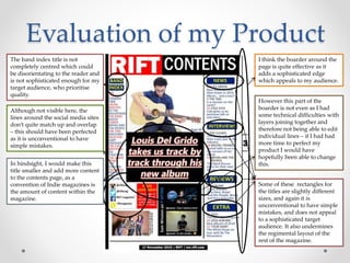 Evaluation of my Product
The band index title is not
completely centred which could
be disorientating to the reader and
is not sophisticated enough for my
target audience, who prioritise
quality.
I think the boarder around the
page is quite effective as it
adds a sophisticated edge
which appeals to my audience.
However this part of the
boarder is not even as I had
some technical difficulties with
layers joining together and
therefore not being able to edit
individual lines – if I had had
more time to perfect my
product I would have
hopefully been able to change
this.
Although not visible here, the
lines around the social media sites
don’t quite match up and overlap
– this should have been perfected
as it is unconventional to have
simple mistakes.
In hindsight, I would make this
title smaller and add more content
to the contents page, as a
convention of Indie magazines is
the amount of content within the
magazine.
Some of these rectangles for
the titles are slightly different
sizes, and again it is
unconventional to have simple
mistakes, and does not appeal
to a sophisticated target
audience. It also undermines
the regimental layout of the
rest of the magazine.
 