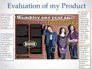 Evaluation of my Product
I still think that
this pull quote
could take
more work as I
am not sure
that it quite fits
in with the
spread – I
could have
perhaps
incorporated
the pull quote
into one of the
boxes.
Were I to redo
this spread, I
would stretch
this font, as I
think that it
needs more
precedence on
the page.
Although I
edited the
picture to
make it less
exposed, the
lighting still
seems quite
unnatural, in
particular
Katie’s face,
which makes
me think
that I could
have added
more yellow
into the
photo.
Billy’s phone
was still in
his pocket
for the shoot
which is
unconventio
nal, and I
should have
made sure
he had
removed this
before.
 