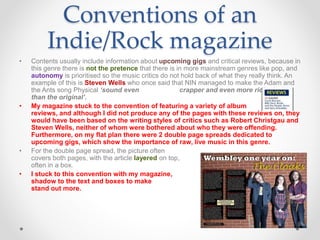 • Contents usually include information about upcoming gigs and critical reviews, because in
this genre there is not the pretence that there is in more mainstream genres like pop, and
autonomy is prioritised so the music critics do not hold back of what they really think. An
example of this is Steven Wells who once said that NIN managed to make the Adam and
the Ants song Physical ‘sound even crapper and even more ridiculous
than the original’.
• My magazine stuck to the convention of featuring a variety of album
reviews, and although I did not produce any of the pages with these reviews on, they
would have been based on the writing styles of critics such as Robert Christgau and
Steven Wells, neither of whom were bothered about who they were offending.
Furthermore, on my flat plan there were 2 double page spreads dedicated to
upcoming gigs, which show the importance of raw, live music in this genre.
• For the double page spread, the picture often
covers both pages, with the article layered on top,
often in a box.
• I stuck to this convention with my magazine, adding
shadow to the text and boxes to make them
stand out more.
Conventions of an
Indie/Rock magazine
 