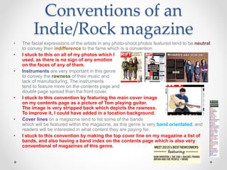 Conventions of an
Indie/Rock magazine
• The facial expressions of the artists in any photo-shoot photos featured tend to be neutral
to convey their indifference to the fame which is a convention.
• I stuck to this on all of my photos which I
used, as there is no sign of any emotion
on the faces of any of them.
• Instruments are very important in this genre
to convey the rawness of their music and
lack of manufacturing. The instruments
tend to feature more on the contents page and
double page spread than the front cover.
• I stuck to this convention by featuring the main cover image
on my contents page as a picture of Tom playing guitar.
The image is very stripped back which depicts the rawness.
To improve it, I could have added in a location background.
• Cover lines on a magazine tend to list some of the bands
which will be featured within the magazine, as this genre is very band orientated, and
readers will be interested in what content they are paying for.
• I stuck to this convention by making the top cover line on my magazine a list of
bands, and also having a band index on the contents page which is also very
conventional of magazines of this genre.
 