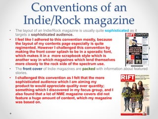 • The layout of an Indie/Rock magazine is usually quite sophisticated as it
targets a sophisticated audience.
• I feel like I adhered to this convention mostly, because
the layout of my contents page especially is quite
regimented. However I challenged this convention by
making the front cover splash to be in a sporadic font,
which makes it in a more scrapbook style which is
another way in which magazines which lend themselves
more closely to the rock side of the spectrum use.
• The front cover of Indie magazines are packed with information about featured
stories.
• I challenged this convention as I felt that the more
sophisticated audience which I am aiming my
product to would appreciate quality over quantity;
something which I discovered in my focus group, and I
also found that a lot of NME magazine covers did not
feature a huge amount of content, which my magazine
was based on.
Conventions of an
Indie/Rock magazine
 