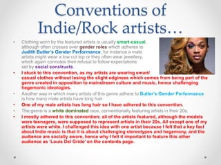 Conventions of
Indie/Rock artists…
• Clothing worn by the featured artists is usually smart-casual,
although often crosses over gender roles which adheres to
Judith Butler’s Gender Performance, for instance a male
artists might wear a low cut top or they often wear jewellery,
which again connotes their refusal to follow expectations
set by social constructs.
• I stuck to this convention, as my artists are wearing smart/
casual clothes without losing the slight edginess which comes from being part of the
genre created in opposition to mainstream culture and music, hence challenging
hegemonic ideologies.
• Another way in which many artists of this genre adhere to Butler’s Gender Performance
is how many male artists have long hair.
• One of my male artists has long hair so I have adhered to this convention.
• The genre is a white dominated race, conventionally featuring artists in their 20s.
• I mostly adhered to this convention; all of the artists featured, although the models
were teenagers, were supposed to represent artists in their 20s. All except one of my
artists were white. I challenged this idea with one artist because I felt that a key fact
about Indie music is that it is about challenging stereotypes and hegemony, and the
audience are socially aware, hence why I felt it important to feature this other
audience as ‘Louis Del Grido’ on the contents page.
 