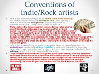 Conventions of
Indie/Rock artists
• Indie artists are often portrayed as the rebels of the music industry,
and they do not succumb to the monopolisation of this industry –
there is a focus on the ‘do-it-yourself’ attitude which was so
influential in the initial coining of the phrase ‘Indie-Rock’.
• While I adhered to this convention in some terms, I also steered
away from it and challenged it by mentioning that my band
played to a sold out Wembley crowd, which would earn them a lot of
money, and getting to the point that they have to be able to do that
clearly means that they have earned a lot of money. I did this to show the
disappearance of the true underground roots of the genre due to the evolution of the
internet, in particular Web 2.0; that it is impossible to stay hidden with everything
now available at the press of a button, showing the newly mainstream element to the
Indie/Rock genre.
• Indie artists are completely separate from pop ideologies as the audience is more
sophisticated, and there is minimal repetition in the industry despite the amount of
bands which have been influenced by others, and each have their own style due to their
autonomy which is a primary concern of these artists.
• I tried to retain the convention through the quote in the article; ‘we have a lot more
awareness of who we are as a band now and what our sound is’ as this portrays the
band to have their own individual sound. I also incorporate the convention of the
band being influenced by other bands as so many Indie bands are through
mentioning The White Stripes, The Strokes and The Black Keys in the article.
 