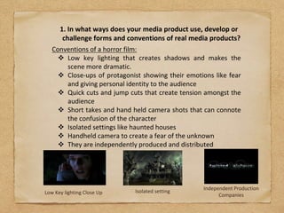 1. In what ways does your media product use, develop or
challenge forms and conventions of real media products?
Conventions of a horror film:
 Low key lighting that creates shadows and makes the
scene more dramatic.
 Close-ups of protagonist showing their emotions like fear
and giving personal identity to the audience
 Quick cuts and jump cuts that create tension amongst the
audience
 Short takes and hand held camera shots that can connote
the confusion of the character
 Isolated settings like haunted houses
 Handheld camera to create a fear of the unknown
 They are independently produced and distributed
Low Key lighting Close Up Isolated setting
Independent Production
Companies
 