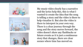 My music video clearly has a narrative
and the lyrics help this, this is what I
wanted to create the idea that the song
is telling a story and the video is there to
help visualise it. But also the video is
there to interpret in your own way.
There is a clear journey through the
song and the story moves forward, the
video doesn’t show any flashbacks or
future events as it is just a continuous
story that changes, there are clear
scenes where time has moved on.
 
