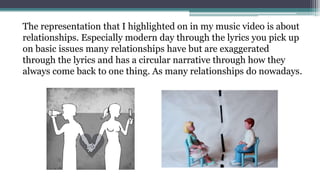 The representation that I highlighted on in my music video is about
relationships. Especially modern day through the lyrics you pick up
on basic issues many relationships have but are exaggerated
through the lyrics and has a circular narrative through how they
always come back to one thing. As many relationships do nowadays.
 
