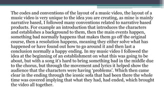The codes and conventions of the layout of a music video, the layout of a
music video is very unique to the idea you are creating, as mine is mainly
narrative based, I followed many conventions related to narrative based
products. For example an introduction that introduces the characters
and establishes a background to them, then the main events happen,
something bad normally happens that makes them go off the original
course, then a resolution happens, meaning they either solve what has
happened or have found out how to go around it and then last a
conclusion normally a happy ending. In my music video I followed the
idea at the beginning of an establishment on what this was going to be
about, but with a song it’s hard to bring something bad in the middle due
to the chorus, but through the movement and lyrics it helped show the
audience that the characters were having ‘problems’. Which then came
clear in the ending through the iconic sofa that had been there the whole
time was covered implying that what they had, had ended, which brought
the video all together.
 