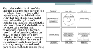 The codes and conventions of the
layout of a digipak are 6 sections fold
to make a 3 faced cd case. As the
layout shows, it has labelled sides
with what they should have on it. I
have broken this by I haven’t
included any images of the artist, this
is because I haven’t included them in
my video. All the other main
conventions including a barcode,
record label information, where the
cd will go and a track list I have
included. Without these main codes,
the product wouldn’t function and
the audience would be confused at
what they were getting and would
have no information to explore more.
 