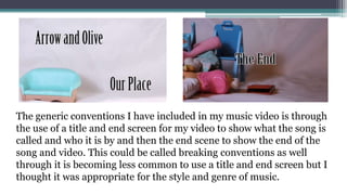 The generic conventions I have included in my music video is through
the use of a title and end screen for my video to show what the song is
called and who it is by and then the end scene to show the end of the
song and video. This could be called breaking conventions as well
through it is becoming less common to use a title and end screen but I
thought it was appropriate for the style and genre of music.
 
