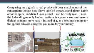 Comparing my digipak to real products it does match many of the
conventions though how I have labelled the artist and album name
onto the spine, so when it is on a shelf it can be easily read. I also
think deciding on only having sections is a generic convention on a
digipak as many more have 3 instead of 4, as 4 sections is more for
the special releases and gives you more for your money.
 
