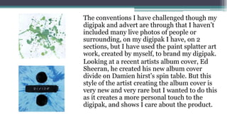 The conventions I have challenged though my
digipak and advert are through that I haven’t
included many live photos of people or
surrounding, on my digipak I have, on 2
sections, but I have used the paint splatter art
work, created by myself, to brand my digipak.
Looking at a recent artists album cover, Ed
Sheeran, he created his new album cover
divide on Damien hirst’s spin table. But this
style of the artist creating the album cover is
very new and very rare but I wanted to do this
as it creates a more personal touch to the
digipak, and shows I care about the product.
 