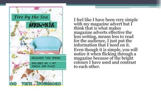 I feel like I have been very simple
with my magazine advert but I
think that is what makes
magazine adverts effective the
less writing, means less to read
for the audience, I just put the
information that I need on it.
Even though it is simple, you will
notice it when flicking through a
magazine because of the bright
colours I have used and contrast
to each other.
 