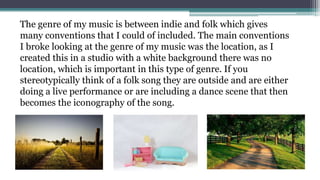 The genre of my music is between indie and folk which gives
many conventions that I could of included. The main conventions
I broke looking at the genre of my music was the location, as I
created this in a studio with a white background there was no
location, which is important in this type of genre. If you
stereotypically think of a folk song they are outside and are either
doing a live performance or are including a dance scene that then
becomes the iconography of the song.
 