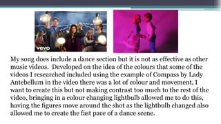 My song does include a dance section but it is not as effective as other
music videos. Developed on the idea of the colours that some of the
videos I researched included using the example of Compass by Lady
Antebellum in the video there was a lot of colour and movement, I
want to create this but not making contrast too much to the rest of the
video, bringing in a colour changing lightbulb allowed me to do this,
having the figures move around the shot as the lightbulb changed also
allowed me to create the fast pace of a dance scene.
 