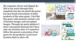 My magazine advert and digipak do
link to my music through their
simplicity but also do match the genre
but may break conventions of other
products of the same genre. I feel like
this genre with products include a lot
of location images and conceptual
images. Through my paint splatters I
show conceptual elements but I have
only one location shot, if I wanted to
follow the generic convention of my
genre for my products I need more
location shots to show off.
 