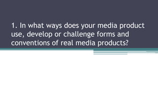1. In what ways does your media product
use, develop or challenge forms and
conventions of real media products?
 