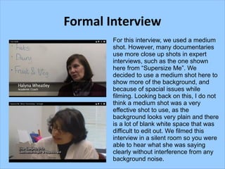 Formal Interview
        For this interview, we used a medium
        shot. However, many documentaries
        use more close up shots in expert
        interviews, such as the one shown
        here from “Supersize Me”. We
        decided to use a medium shot here to
        show more of the background, and
        because of spacial issues while
        filming. Looking back on this, I do not
        think a medium shot was a very
        effective shot to use, as the
        background looks very plain and there
        is a lot of blank white space that was
        difficult to edit out. We filmed this
        interview in a silent room so you were
        able to hear what she was saying
        clearly without interference from any
        background noise.
 