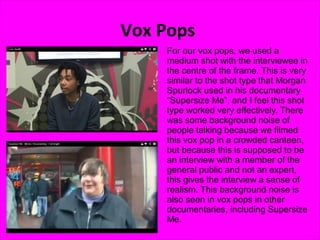 Vox Pops
    For our vox pops, we used a
    medium shot with the interviewee in
    the centre of the frame. This is very
    similar to the shot type that Morgan
    Spurlock used in his documentary
    “Supersize Me”, and I feel this shot
    type worked very effectively. There
    was some background noise of
    people talking because we filmed
    this vox pop in a crowded canteen,
    but because this is supposed to be
    an interview with a member of the
    general public and not an expert,
    this gives the interview a sense of
    realism. This background noise is
    also seen in vox pops in other
    documentaries, including Supersize
    Me.
 