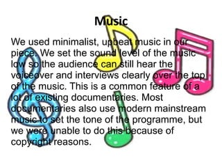 Music
We used minimalist, upbeat music in our
piece. We set the sound level of the music
low so the audience can still hear the
voiceover and interviews clearly over the top
of the music. This is a common feature of a
lot of existing documentaries. Most
documentaries also use modern mainstream
music to set the tone of the programme, but
we were unable to do this because of
copyright reasons.
 