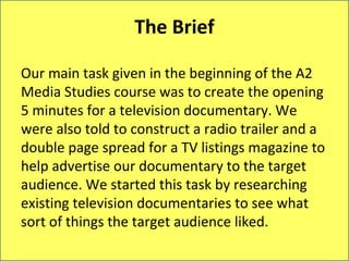 The Brief

Our main task given in the beginning of the A2
Media Studies course was to create the opening
5 minutes for a television documentary. We
were also told to construct a radio trailer and a
double page spread for a TV listings magazine to
help advertise our documentary to the target
audience. We started this task by researching
existing television documentaries to see what
sort of things the target audience liked.
 