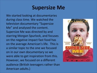 Supersize Me
We started looking at documentaries
during class time. We watched the
television documentary “Supersize
Me” and analysed the content.
Supersize Me was directed by and
starring Morgan Spurlock, and focuses
on the negative impact fast food has
on the average American’s life. This is
a similar topic to the one we focused
on in our own documentary so we
were able to get inspiration from this.
However, we focused on a different
audience (British teenagers rather than
American adults.)
 