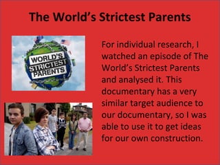 The World’s Strictest Parents
            For individual research, I
            watched an episode of The
            World’s Strictest Parents
            and analysed it. This
            documentary has a very
            similar target audience to
            our documentary, so I was
            able to use it to get ideas
            for our own construction.
 