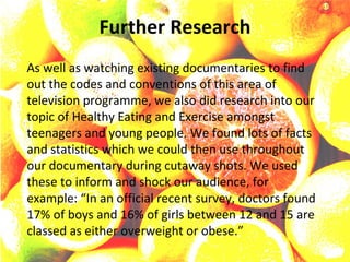 Further Research
As well as watching existing documentaries to find
out the codes and conventions of this area of
television programme, we also did research into our
topic of Healthy Eating and Exercise amongst
teenagers and young people. We found lots of facts
and statistics which we could then use throughout
our documentary during cutaway shots. We used
these to inform and shock our audience, for
example: “In an official recent survey, doctors found
17% of boys and 16% of girls between 12 and 15 are
classed as either overweight or obese.”
 