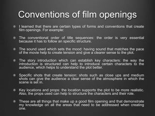 Conventions of film openings
I learned that there are certain types of forms and conventions that create
film openings. For example:

The conventional order of title sequences: the order is very essential
because it has to follow an specific structure.

The sound used which sets the mood: having sound that matches the pace
of the movie help to create tension and give a clearer sense to the plot.

The story introduction which can establish key characters: the way the
introduction is structured can help to introduce certain characters to the
audience, which helps to understand the plot better.

Specific shots that create tension: shots such as close ups and medium
shots can give the audience a clear sense of the atmosphere in which the
scene is set in.

Key locations and props: the location supports the plot to be more realistic.
Also, the props used can help to structure the characters and their role.

These are all things that make up a good film opening and that demonstrate
my knowledge on all the areas that need to be addressed when creating
one.
 