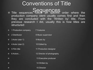 Conventions of Title
Title
                   Sequences
          sequences follow an specific order where  the
production company ident usually comes first and then
they are concluded with the ‘Written by’ title. From
previous research I did, usually this is how titles are
structured:
1 Production company   7 Costume

2 Distributor          8 Music supervisor

3 Actor (star 1)       9 Music by

4 Actor (star 2)       10 Edited by

5 Film title           11 Production designer

6 Actors…              12 Director of photography

                       13 Executive producer

                       14 Written by

                       15 Director
 