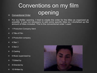 Conventions on my film
              opening
Conventional Order

For my thriller opening, I tried to create the order for the titles as organized as
possible. It was not necessary to add some specific titles so I shortened up the
amount of titles included. This is the conventional order I used:

1 Production Company Ident

2 Title of Film

3 Production company

4 Star 1

5 Star 2

5 Casting

6 Music supervised by

7 Edited by

8 Directed by

10 Written by
 
