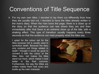 Conventions of Title Sequence
For my own own titles, I decided to lay them out differently from how
they are usually laid out. I decided to have the titles already written in
the man’s diary. When the man turns the page, there is a close up of
the diary so that the audience can see where they are and then
immediately after that there is an extreme close up of the title, with a
shaking effect. This type of transition usually happens every three
seconds so that the audience can read properly what the titles say.
I opted for the colour red for the
titles because red is usually used to
symbolize death. Because the diary
only contains evil things related to
death I thought it would be good to
connect it with the colour of the
titles. Also, red makes the titles
stand out more, which makes it look
better in the final outcome.
Furthermore, the way the tittles are
written makes them look scary and
builds up the main character.
 