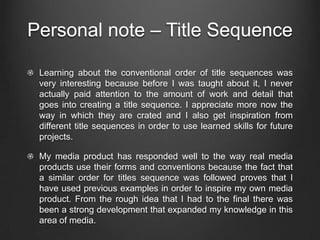 Personal note – Title Sequence

 Learning about the conventional order of title sequences was
 very interesting because before I was taught about it, I never
 actually paid attention to the amount of work and detail that
 goes into creating a title sequence. I appreciate more now the
 way in which they are crated and I also get inspiration from
 different title sequences in order to use learned skills for future
 projects.

 My media product has responded well to the way real media
 products use their forms and conventions because the fact that
 a similar order for titles sequence was followed proves that I
 have used previous examples in order to inspire my own media
 product. From the rough idea that I had to the final there was
 been a strong development that expanded my knowledge in this
 area of media.
 
