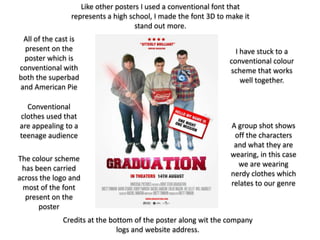 Like other posters I used a conventional font that
                represents a high school, I made the font 3D to make it
                                    stand out more.
 All of the cast is
  present on the                                                  I have stuck to a
 poster which is                                                conventional colour
conventional with                                               scheme that works
both the superbad                                                   well together.
and American Pie

  Conventional
clothes used that
are appealing to a                                               A group shot shows
teenage audience                                                  off the characters
                                                                  and what they are
                                                                 wearing, in this case
The colour scheme
                                                                   we are wearing
 has been carried
                                                                 nerdy clothes which
across the logo and
                                                                 relates to our genre
 most of the font
  present on the
      poster
             Credits at the bottom of the poster along wit the company
                              logs and website address.
 