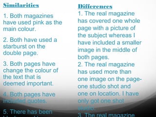 Similarities
1. Both magazines
have used pink as the
main colour.
2. Both have used a
starburst on the
double page.
3. Both pages have
change the colour of
the text that is
deemed important.
4. Both pages have
included quotes.
5. There has been

Differences
1. The real magazine
has covered one whole
page with a picture of
the subject whereas I
have included a smaller
image in the middle of
both pages.
2. The real magazine
has used more than
one image on the pageone studio shot and
one on location. I have
only got one shot
studio.

 