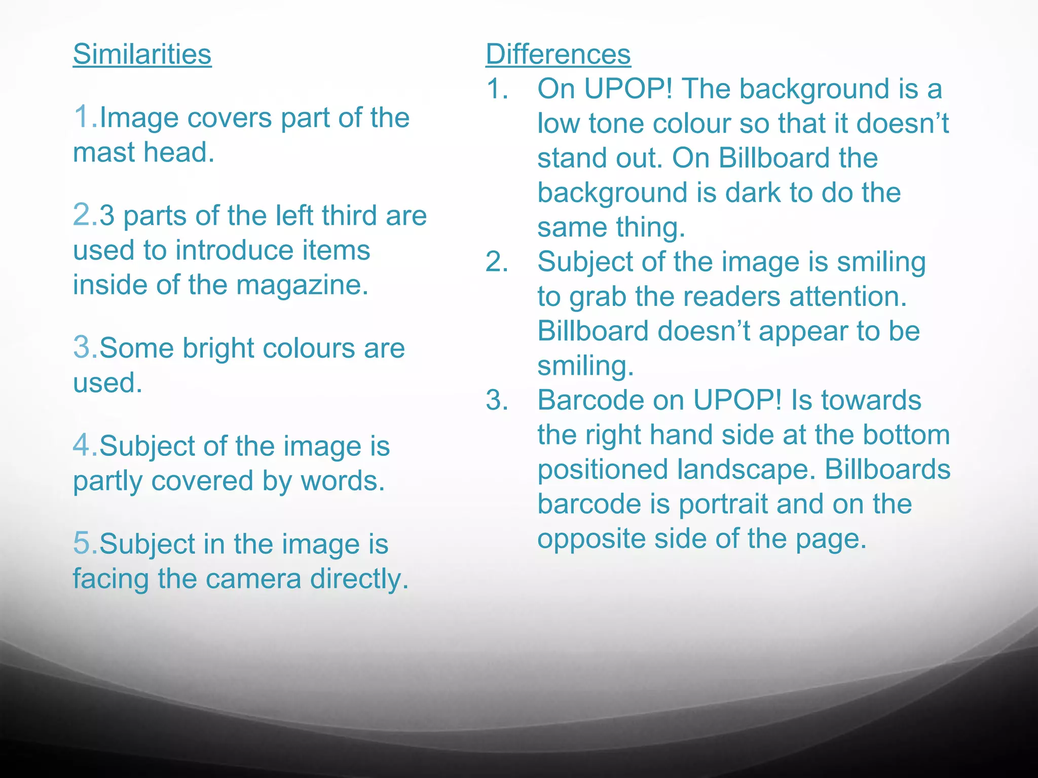Similarities

1.Image covers part of the
mast head.

2.3 parts of the left third are
used to introduce items
inside of the magazine.

3.Some bright colours are
used.

4.Subject of the image is
partly covered by words.

5.Subject in the image is

facing the camera directly.

Differences
1. On UPOP! The background is a
low tone colour so that it doesn’t
stand out. On Billboard the
background is dark to do the
same thing.
2. Subject of the image is smiling
to grab the readers attention.
Billboard doesn’t appear to be
smiling.
3. Barcode on UPOP! Is towards
the right hand side at the bottom
positioned landscape. Billboards
barcode is portrait and on the
opposite side of the page.

 
